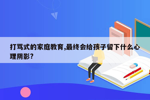 打骂式的家庭教育,最终会给孩子留下什么心理阴影?