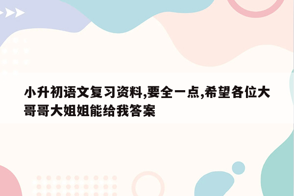 小升初语文复习资料,要全一点,希望各位大哥哥大姐姐能给我答案