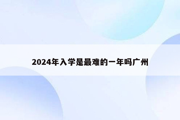 2024年入学是最难的一年吗广州