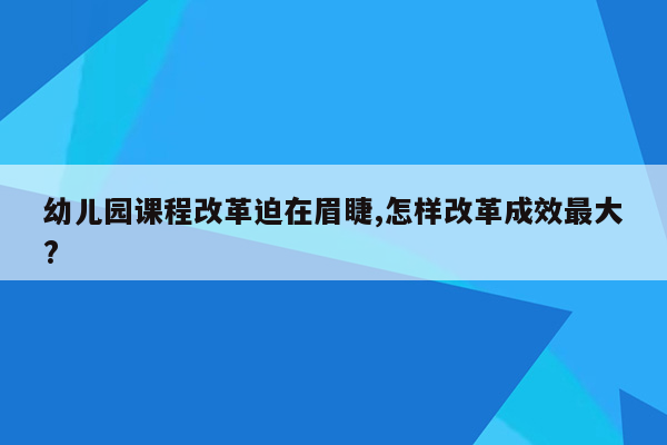 幼儿园课程改革迫在眉睫,怎样改革成效最大?