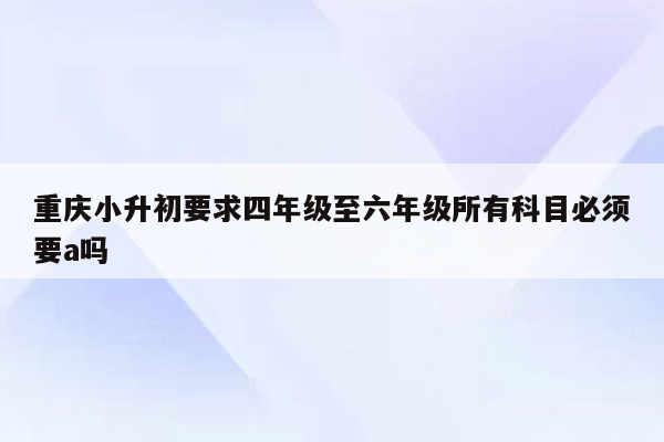 重庆小升初要求四年级至六年级所有科目必须要a吗