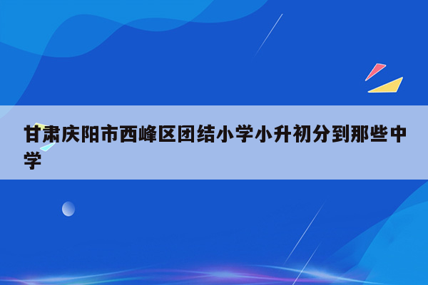 甘肃庆阳市西峰区团结小学小升初分到那些中学