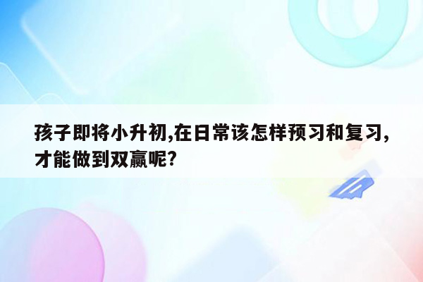 孩子即将小升初,在日常该怎样预习和复习,才能做到双赢呢?