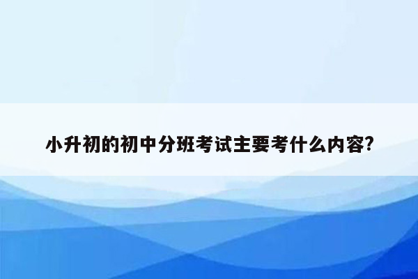 小升初的初中分班考试主要考什么内容?