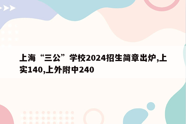 上海“三公”学校2024招生简章出炉,上实140,上外附中240