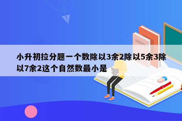 小升初拉分题一个数除以3余2除以5余3除以7余2这个自然数最小是