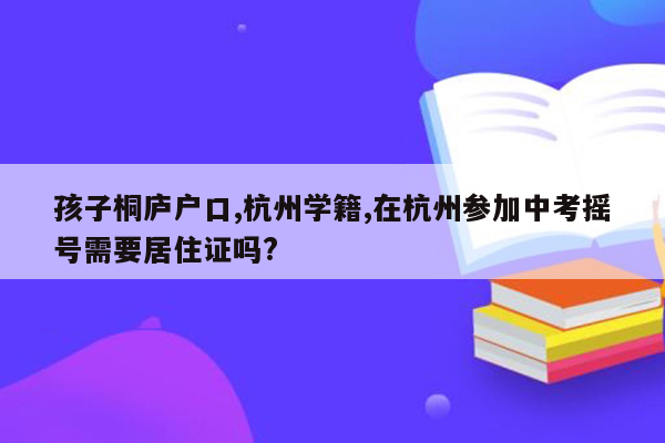 孩子桐庐户口,杭州学籍,在杭州参加中考摇号需要居住证吗?