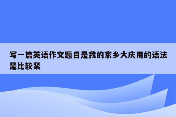 写一篇英语作文题目是我的家乡大庆用的语法是比较紧