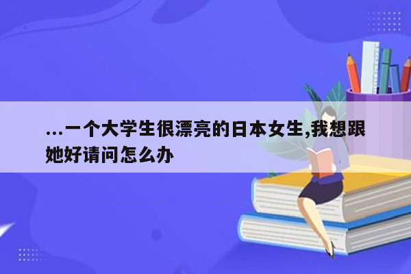 ...一个大学生很漂亮的日本女生,我想跟她好请问怎么办