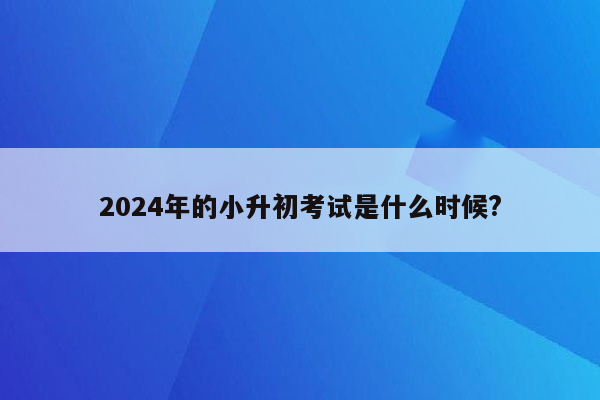 2024年的小升初考试是什么时候?