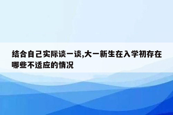 结合自己实际谈一谈,大一新生在入学初存在哪些不适应的情况