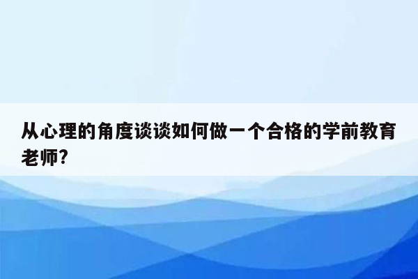 从心理的角度谈谈如何做一个合格的学前教育老师?