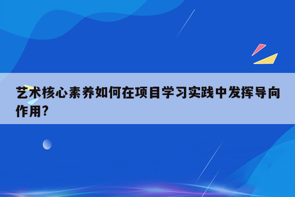 艺术核心素养如何在项目学习实践中发挥导向作用?