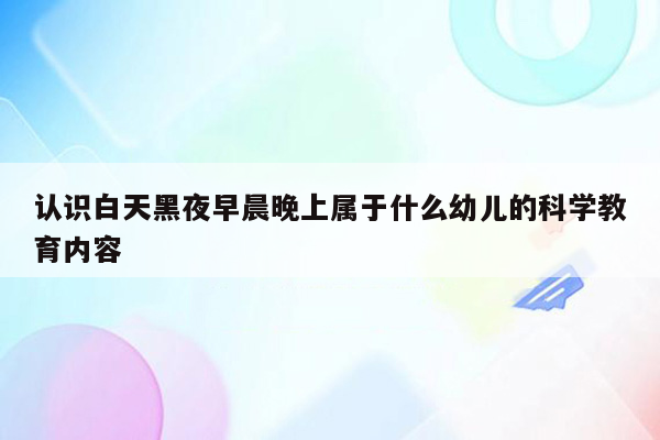 认识白天黑夜早晨晚上属于什么幼儿的科学教育内容