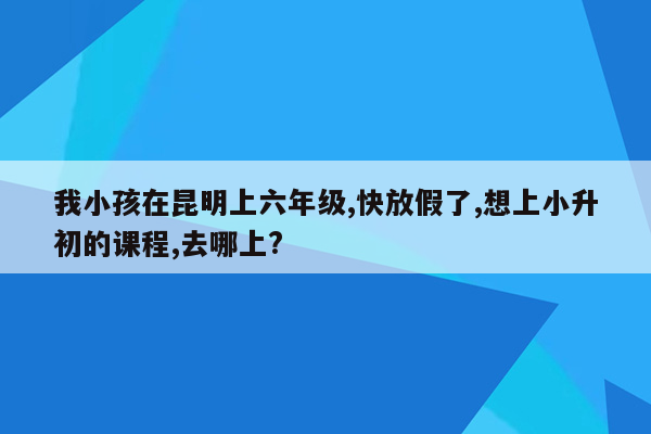 我小孩在昆明上六年级,快放假了,想上小升初的课程,去哪上?