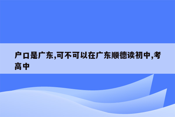 户口是广东,可不可以在广东顺德读初中,考高中