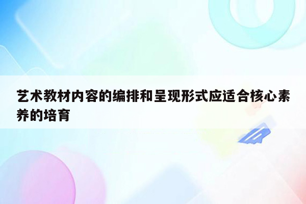 艺术教材内容的编排和呈现形式应适合核心素养的培育