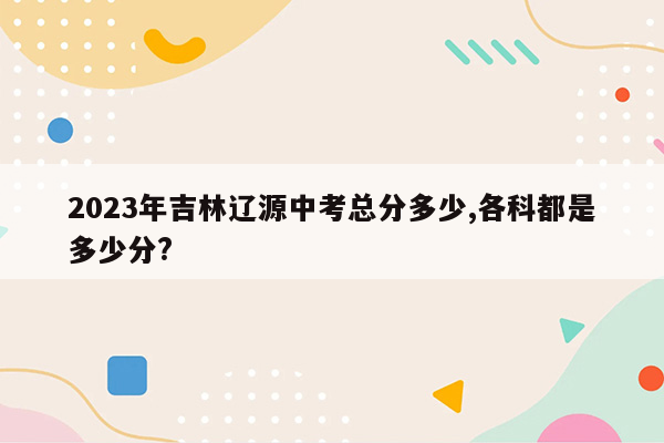 2023年吉林辽源中考总分多少,各科都是多少分?