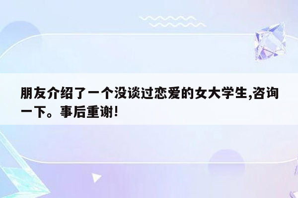 朋友介绍了一个没谈过恋爱的女大学生,咨询一下。事后重谢!