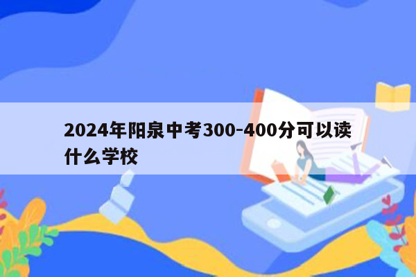 2024年阳泉中考300-400分可以读什么学校