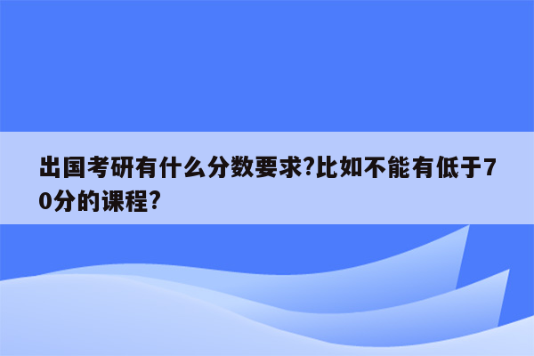 出国考研有什么分数要求?比如不能有低于70分的课程?