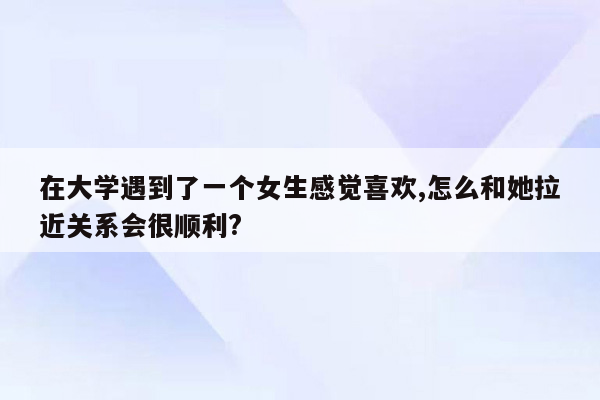 在大学遇到了一个女生感觉喜欢,怎么和她拉近关系会很顺利?