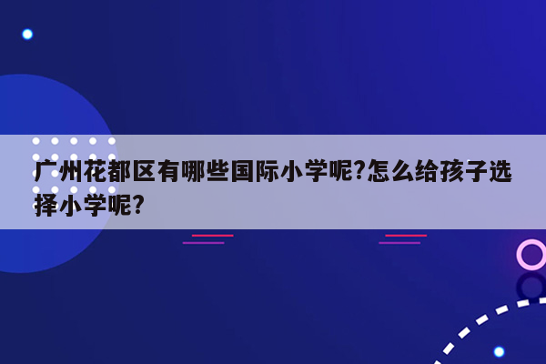 广州花都区有哪些国际小学呢?怎么给孩子选择小学呢?