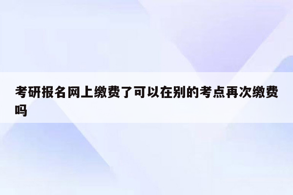 考研报名网上缴费了可以在别的考点再次缴费吗