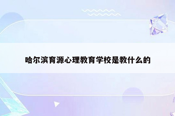 哈尔滨育源心理教育学校是教什么的