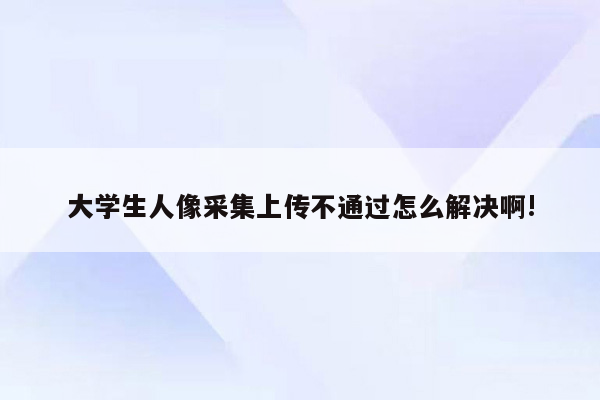 大学生人像采集上传不通过怎么解决啊!