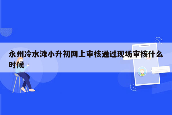 永州冷水滩小升初网上审核通过现场审核什么时候