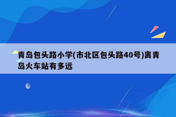 青岛包头路小学(市北区包头路40号)离青岛火车站有多远