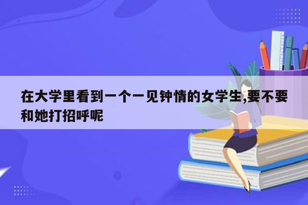 在大学里看到一个一见钟情的女学生,要不要和她打招呼呢