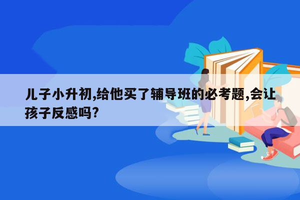 儿子小升初,给他买了辅导班的必考题,会让孩子反感吗?