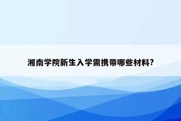 湘南学院新生入学需携带哪些材料?