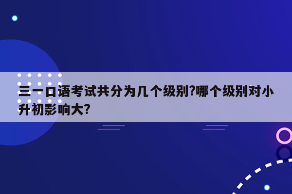 三一口语考试共分为几个级别?哪个级别对小升初影响大?