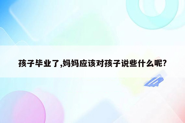 孩子毕业了,妈妈应该对孩子说些什么呢?