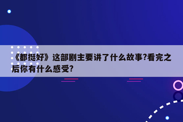 《都挺好》这部剧主要讲了什么故事?看完之后你有什么感受?