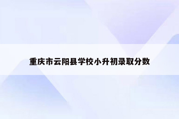 重庆市云阳县学校小升初录取分数