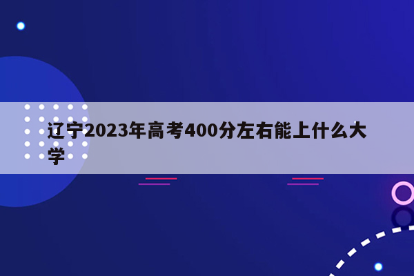 辽宁2023年高考400分左右能上什么大学