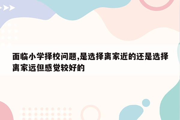 面临小学择校问题,是选择离家近的还是选择离家远但感觉较好的