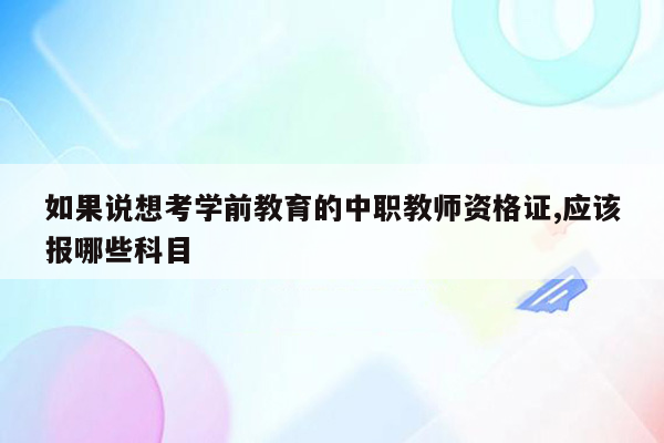 如果说想考学前教育的中职教师资格证,应该报哪些科目