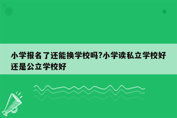 小学报名了还能换学校吗?小学读私立学校好还是公立学校好