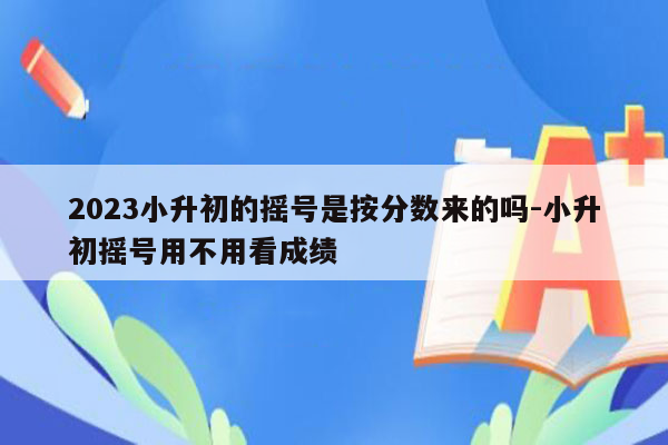 2023小升初的摇号是按分数来的吗-小升初摇号用不用看成绩