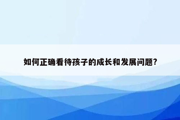 如何正确看待孩子的成长和发展问题?