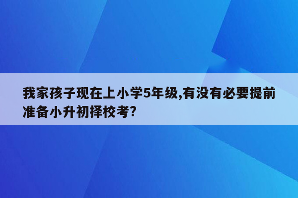 我家孩子现在上小学5年级,有没有必要提前准备小升初择校考?