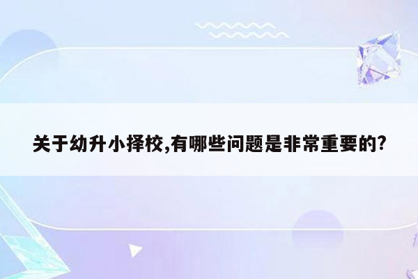 关于幼升小择校,有哪些问题是非常重要的?