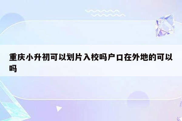 重庆小升初可以划片入校吗户口在外地的可以吗