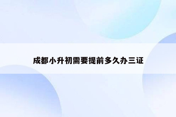 成都小升初需要提前多久办三证