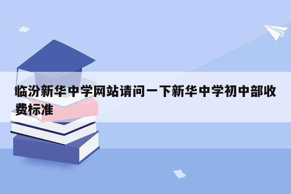 临汾新华中学网站请问一下新华中学初中部收费标准